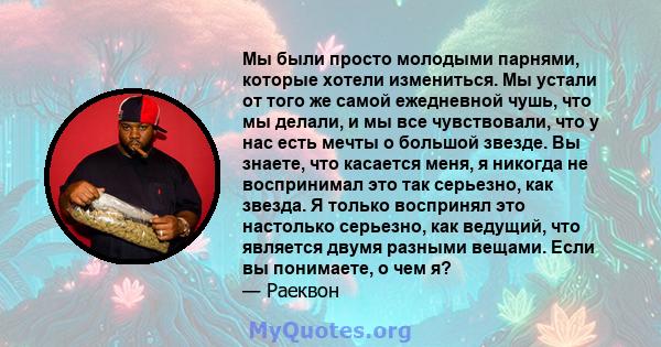 Мы были просто молодыми парнями, которые хотели измениться. Мы устали от того же самой ежедневной чушь, что мы делали, и мы все чувствовали, что у нас есть мечты о большой звезде. Вы знаете, что касается меня, я никогда 