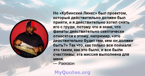 Но «Кубинский Линкс» был проектом, который действительно должен был прийти, и я действительно хотел снять его с груди, потому что я знаю, что фанаты действительно скептически относятся к этому, например, «это