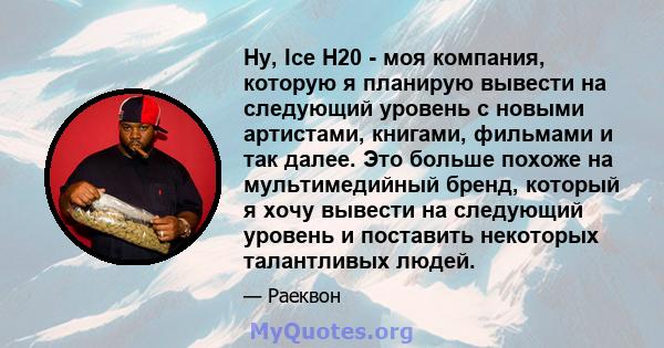 Ну, Ice H20 - моя компания, которую я планирую вывести на следующий уровень с новыми артистами, книгами, фильмами и так далее. Это больше похоже на мультимедийный бренд, который я хочу вывести на следующий уровень и