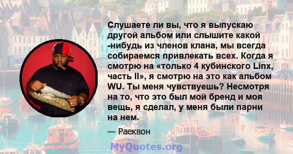 Слушаете ли вы, что я выпускаю другой альбом или слышите какой -нибудь из членов клана, мы всегда собираемся привлекать всех. Когда я смотрю на «только 4 кубинского Linx, часть II», я смотрю на это как альбом WU. Ты