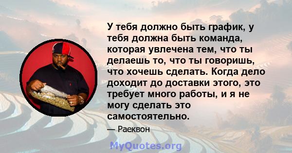 У тебя должно быть график, у тебя должна быть команда, которая увлечена тем, что ты делаешь то, что ты говоришь, что хочешь сделать. Когда дело доходит до доставки этого, это требует много работы, и я не могу сделать