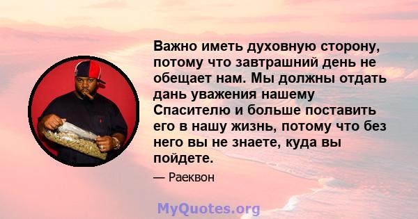 Важно иметь духовную сторону, потому что завтрашний день не обещает нам. Мы должны отдать дань уважения нашему Спасителю и больше поставить его в нашу жизнь, потому что без него вы не знаете, куда вы пойдете.