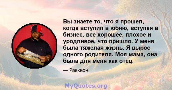 Вы знаете то, что я прошел, когда вступил в юбню, вступая в бизнес, все хорошее, плохое и уродливое, что пришло. У меня была тяжелая жизнь. Я вырос одного родителя. Моя мама, она была для меня как отец.