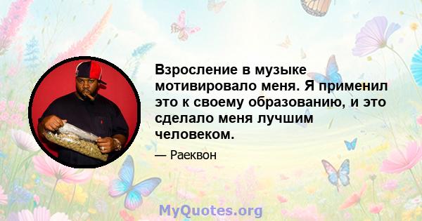 Взросление в музыке мотивировало меня. Я применил это к своему образованию, и это сделало меня лучшим человеком.