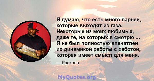 Я думаю, что есть много парней, которые выходят из газа. Некоторые из моих любимых, даже те, на которых я смотрю ... Я не был полностью впечатлен их динамикой работы с работой, которая имеет смысл для меня.