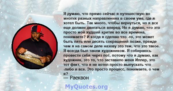 Я думаю, что прямо сейчас я путешествую во многих разных направлениях в своем уме, где я хотел быть. Так много, чтобы вернуться, но я все еще должен двигаться вперед. Но я думаю, что это просто мой худший критик во все