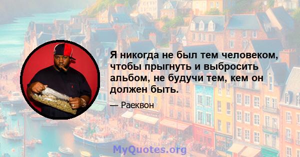 Я никогда не был тем человеком, чтобы прыгнуть и выбросить альбом, не будучи тем, кем он должен быть.