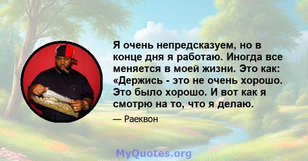 Я очень непредсказуем, но в конце дня я работаю. Иногда все меняется в моей жизни. Это как: «Держись - это не очень хорошо. Это было хорошо. И вот как я смотрю на то, что я делаю.