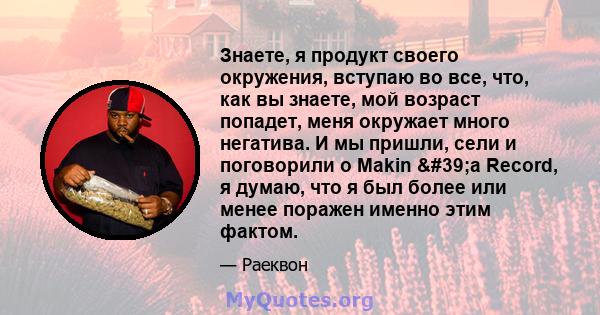 Знаете, я продукт своего окружения, вступаю во все, что, как вы знаете, мой возраст попадет, меня окружает много негатива. И мы пришли, сели и поговорили о Makin 'a Record, я думаю, что я был более или менее поражен 