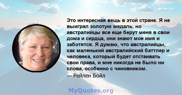 Это интересная вещь в этой стране. Я не выиграл золотую медаль, но австралийцы все еще берут меня в свои дома и сердца, они знают мое имя и заботятся. Я думаю, что австралийцы, как маленький австралийский баттлер и