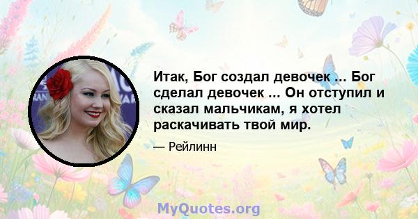 Итак, Бог создал девочек ... Бог сделал девочек ... Он отступил и сказал мальчикам, я хотел раскачивать твой мир.