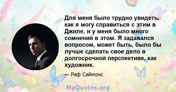 Для меня было трудно увидеть, как я могу справиться с этим в Джиле, и у меня было много сомнений в этом. Я задавался вопросом, может быть, было бы лучше сделать свое дело в долгосрочной перспективе, как художник.