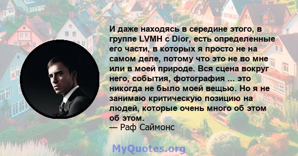 И даже находясь в середине этого, в группе LVMH с Dior, есть определенные его части, в которых я просто не на самом деле, потому что это не во мне или в моей природе. Вся сцена вокруг него, события, фотография ... это