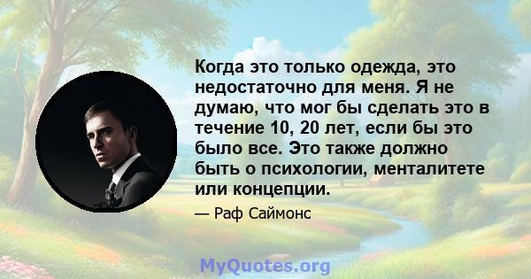 Когда это только одежда, это недостаточно для меня. Я не думаю, что мог бы сделать это в течение 10, 20 лет, если бы это было все. Это также должно быть о психологии, менталитете или концепции.