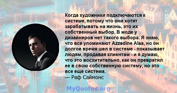 Когда художники подключаются к системе, потому что они хотят зарабатывать на жизнь, это их собственный выбор. В моде у дизайнеров нет такого выбора. Я знаю, что все упоминают Azzedine Alaa, но он долгое время шел в