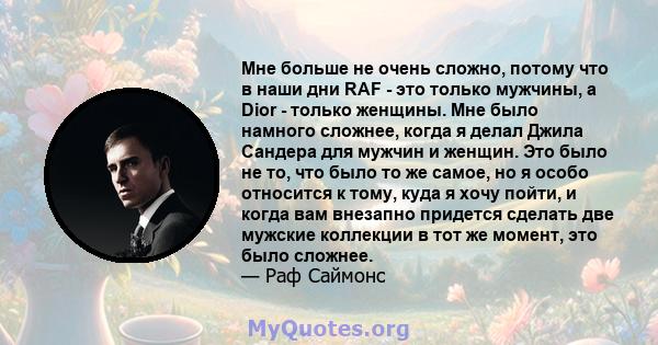 Мне больше не очень сложно, потому что в наши дни RAF - это только мужчины, а Dior - только женщины. Мне было намного сложнее, когда я делал Джила Сандера для мужчин и женщин. Это было не то, что было то же самое, но я