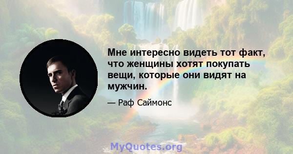 Мне интересно видеть тот факт, что женщины хотят покупать вещи, которые они видят на мужчин.