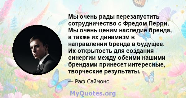 Мы очень рады перезапустить сотрудничество с Фредом Перри. Мы очень ценим наследие бренда, а также их динамизм в направлении бренда в будущее. Их открытость для создания синергии между обеими нашими брендами принесет