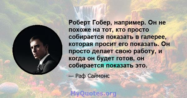 Роберт Гобер, например. Он не похоже на тот, кто просто собирается показать в галерее, которая просит его показать. Он просто делает свою работу, и когда он будет готов, он собирается показать это.