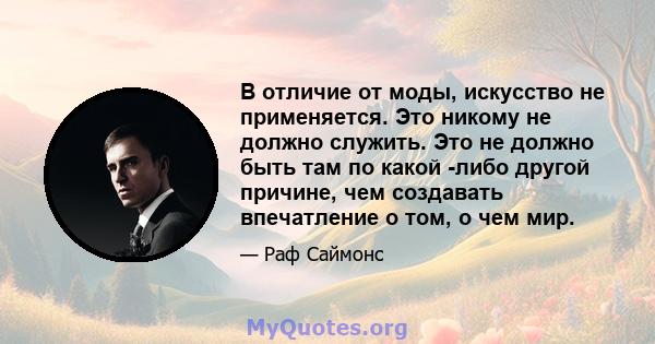 В отличие от моды, искусство не применяется. Это никому не должно служить. Это не должно быть там по какой -либо другой причине, чем создавать впечатление о том, о чем мир.