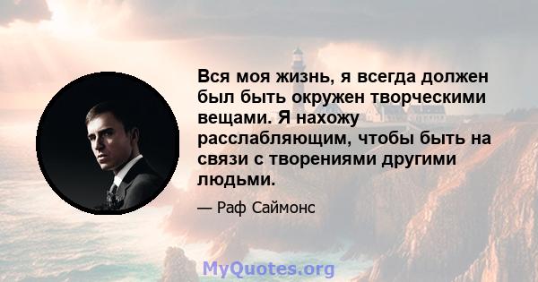 Вся моя жизнь, я всегда должен был быть окружен творческими вещами. Я нахожу расслабляющим, чтобы быть на связи с творениями другими людьми.