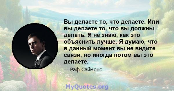 Вы делаете то, что делаете. Или вы делаете то, что вы должны делать. Я не знаю, как это объяснить лучше. Я думаю, что в данный момент вы не видите связи, но иногда потом вы это делаете.