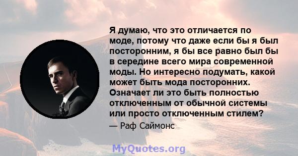 Я думаю, что это отличается по моде, потому что даже если бы я был посторонним, я бы все равно был бы в середине всего мира современной моды. Но интересно подумать, какой может быть мода посторонних. Означает ли это