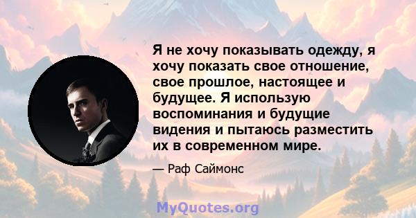 Я не хочу показывать одежду, я хочу показать свое отношение, свое прошлое, настоящее и будущее. Я использую воспоминания и будущие видения и пытаюсь разместить их в современном мире.