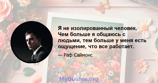 Я не изолированный человек. Чем больше я общаюсь с людьми, тем больше у меня есть ощущение, что все работает.