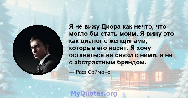 Я не вижу Диора как нечто, что могло бы стать моим. Я вижу это как диалог с женщинами, которые его носят. Я хочу оставаться на связи с ними, а не с абстрактным брендом.