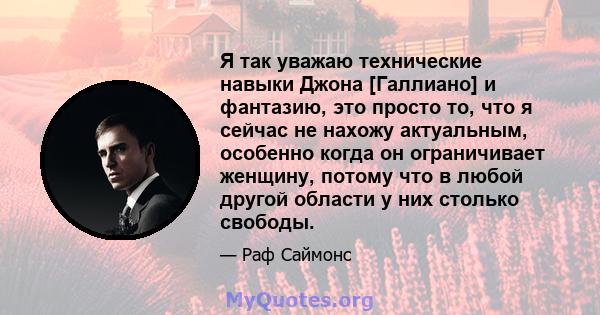 Я так уважаю технические навыки Джона [Галлиано] и фантазию, это просто то, что я сейчас не нахожу актуальным, особенно когда он ограничивает женщину, потому что в любой другой области у них столько свободы.