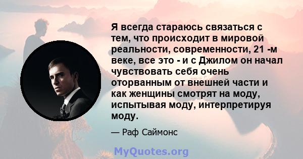 Я всегда стараюсь связаться с тем, что происходит в мировой реальности, современности, 21 -м веке, все это - и с Джилом он начал чувствовать себя очень оторванным от внешней части и как женщины смотрят на моду,