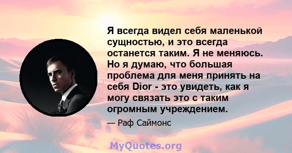 Я всегда видел себя маленькой сущностью, и это всегда останется таким. Я не меняюсь. Но я думаю, что большая проблема для меня принять на себя Dior - это увидеть, как я могу связать это с таким огромным учреждением.