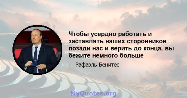 Чтобы усердно работать и заставлять наших сторонников позади нас и верить до конца, вы бежите немного больше