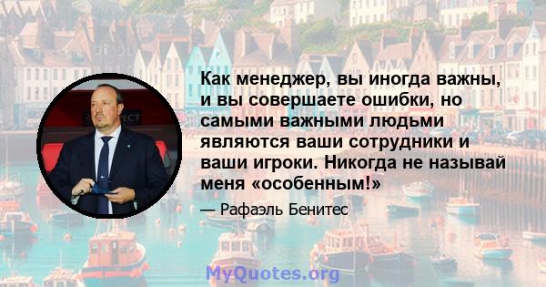 Как менеджер, вы иногда важны, и вы совершаете ошибки, но самыми важными людьми являются ваши сотрудники и ваши игроки. Никогда не называй меня «особенным!»