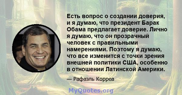 Есть вопрос о создании доверия, и я думаю, что президент Барак Обама предлагает доверие. Лично я думаю, что он прозрачный человек с правильными намерениями. Поэтому я думаю, что все изменится с точки зрения внешней