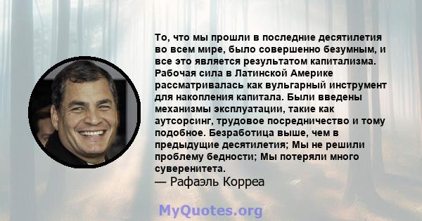 То, что мы прошли в последние десятилетия во всем мире, было совершенно безумным, и все это является результатом капитализма. Рабочая сила в Латинской Америке рассматривалась как вульгарный инструмент для накопления