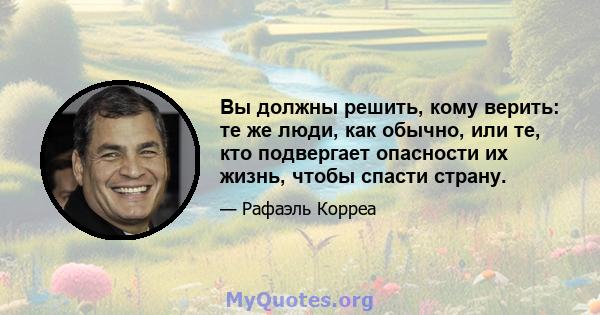 Вы должны решить, кому верить: те же люди, как обычно, или те, кто подвергает опасности их жизнь, чтобы спасти страну.