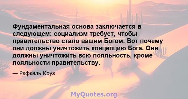 Фундаментальная основа заключается в следующем: социализм требует, чтобы правительство стало вашим Богом. Вот почему они должны уничтожить концепцию Бога. Они должны уничтожить всю лояльность, кроме лояльности