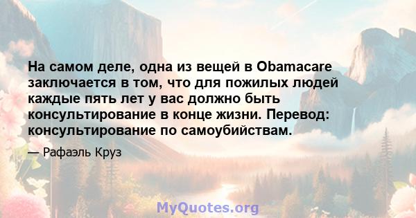 На самом деле, одна из вещей в Obamacare заключается в том, что для пожилых людей каждые пять лет у вас должно быть консультирование в конце жизни. Перевод: консультирование по самоубийствам.