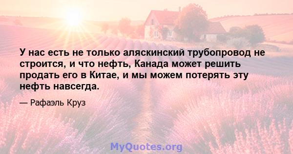 У нас есть не только аляскинский трубопровод не строится, и что нефть, Канада может решить продать его в Китае, и мы можем потерять эту нефть навсегда.