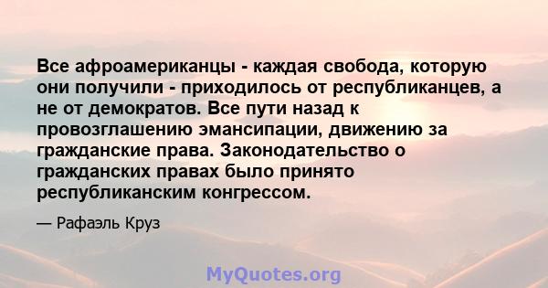 Все афроамериканцы - каждая свобода, которую они получили - приходилось от республиканцев, а не от демократов. Все пути назад к провозглашению эмансипации, движению за гражданские права. Законодательство о гражданских