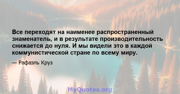 Все переходят на наименее распространенный знаменатель, и в результате производительность снижается до нуля. И мы видели это в каждой коммунистической стране по всему миру.