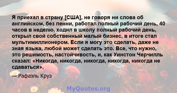 Я приехал в страну [США], не говоря ни слова об английском, без пенни, работал полный рабочий день, 40 часов в неделю, ходил в школу полный рабочий день, открыл свой собственный малый бизнес, в итоге стал