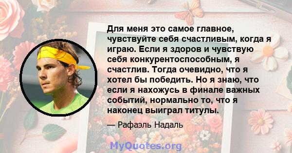 Для меня это самое главное, чувствуйте себя счастливым, когда я играю. Если я здоров и чувствую себя конкурентоспособным, я счастлив. Тогда очевидно, что я хотел бы победить. Но я знаю, что если я нахожусь в финале