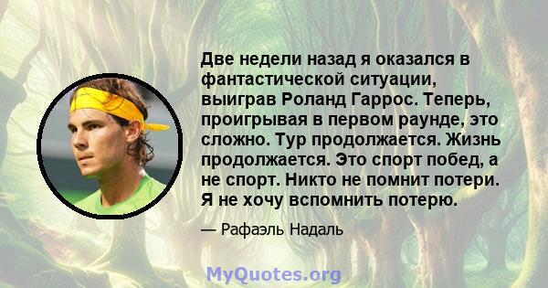 Две недели назад я оказался в фантастической ситуации, выиграв Роланд Гаррос. Теперь, проигрывая в первом раунде, это сложно. Тур продолжается. Жизнь продолжается. Это спорт побед, а не спорт. Никто не помнит потери. Я