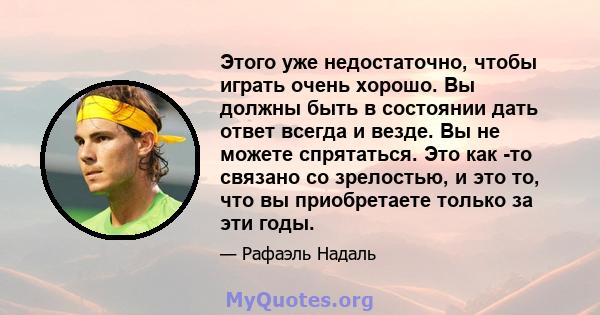 Этого уже недостаточно, чтобы играть очень хорошо. Вы должны быть в состоянии дать ответ всегда и везде. Вы не можете спрятаться. Это как -то связано со зрелостью, и это то, что вы приобретаете только за эти годы.