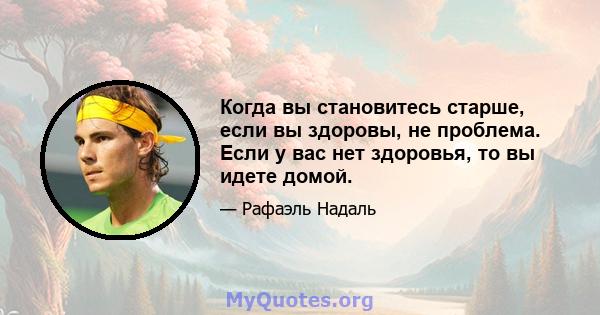 Когда вы становитесь старше, если вы здоровы, не проблема. Если у вас нет здоровья, то вы идете домой.