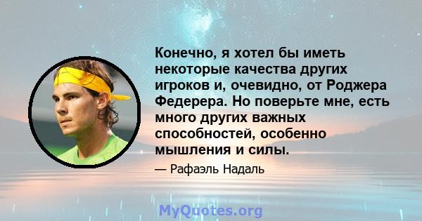 Конечно, я хотел бы иметь некоторые качества других игроков и, очевидно, от Роджера Федерера. Но поверьте мне, есть много других важных способностей, особенно мышления и силы.