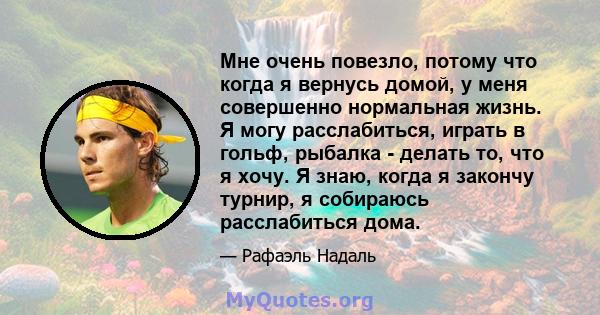 Мне очень повезло, потому что когда я вернусь домой, у меня совершенно нормальная жизнь. Я могу расслабиться, играть в гольф, рыбалка - делать то, что я хочу. Я знаю, когда я закончу турнир, я собираюсь расслабиться